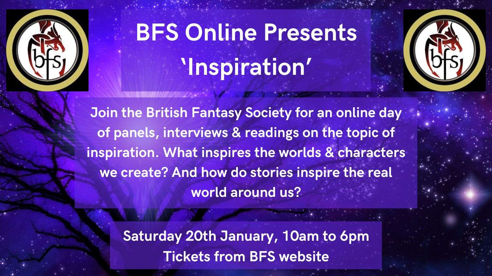BFS Online Presents ‘Inspiration’ Join the British Fantasy Society for an online day of panels, interviews & readings on the topic of inspiration. What inspires the worlds & characters we create? And how do stories inspire the real world around us? Saturday 20th January, 10am to 6pm Tickets from BFS website