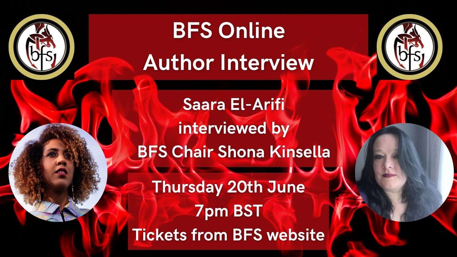 Shown is a graphic that has a black background with red flames. On the top right and left is the BFS logo, a red and black dragon design curling around the letters ‘BFS’. Left is a photo of Saara-El-Arifi, who has curly brown hair with highlighted sections and is wearing a blue shirt with purple and yellow patterns. Top right is Shona Kinsella, who has long, black, wavy hair that hangs over right side of her face. At the top are lines of black text, saying 'BFS Online, Author Interview.’ Below are lines of black text, saying ‘Saara El-Arifi interviewed by BFS Chair Shona Kinsella.’ At the bottom are lines of black text saying ‘Thursday 20th June, 7pm BST. Tickets from BFS website.’