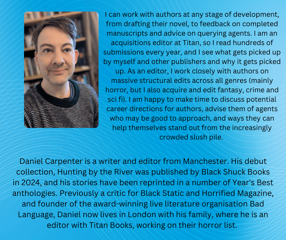 Daniel Carpenter is a writer and editor from Manchester. His debut collection, Hunting by the River was published by Black Shuck Books in 2024, and his stories have been reprinted in a number of Year's Best anthologies. Previously a critic for Black Static and Horrified Magazine, and founder of the award-winning live literature organisation Bad Language, Daniel now lives in London with his family, where he is an editor with Titan Books, working on their horror list. 

What I can offer:

Happy to work with authors at any stage of development, from drafting their novel, to feedback on completed manuscripts and advice on querying agents. I am an acquisitions editor at Titan, so I read hundreds of submissions every year, and I see what gets picked up by myself and other publishers and why it gets picked up. As an editor, I work closely with authors on massive structural edits across all genres (mainly horror, but I also acquire and edit fantasy, crime and sci fi). I am happy to make time to discuss potential career directions for authors, advise them of agents who may be good to approach, and ways they can help themselves stand out from the increasingly crowded slush pile. 