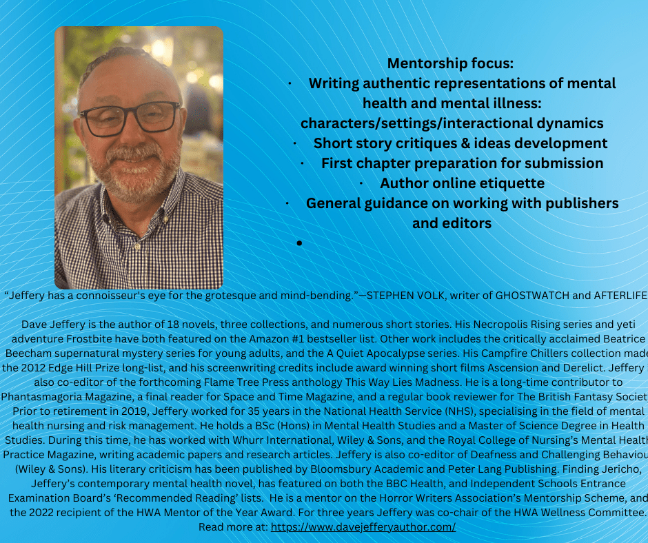 Dave Jeffery is the author of 18 novels, three collections, and numerous short stories. His Necropolis Rising series and yeti adventure Frostbite have both featured on the Amazon #1 bestseller list. Other work includes the critically acclaimed Beatrice Beecham supernatural mystery series for young adults, and the A Quiet Apocalypse series. His Campfire Chillers collection made the 2012 Edge Hill Prize long-list, and his screenwriting credits include award winning short films Ascension and Derelict. Jeffery is also co-editor of the forthcoming Flame Tree Press anthology This Way Lies Madness. He is a long-time contributor to Phantasmagoria Magazine, a final reader for Space and Time Magazine, and a regular book reviewer for The British Fantasy Society. Prior to retirement in 2019, Jeffery worked for 35 years in the National Health Service (NHS), specialising in the field of mental health nursing and risk management. He holds a BSc (Hons) in Mental Health Studies and a Master of Science Degree in Health Studies. During this time, he has worked with Whurr International, Wiley & Sons, and the Royal College of Nursing’s Mental Health Practice Magazine, writing academic papers and research articles. Jeffery is also co-editor of Deafness and Challenging Behaviour (Wiley & Sons). His literary criticism has been published by Bloomsbury Academic and Peter Lang Publishing. Finding Jericho, Jeffery’s contemporary mental health novel, has featured on both the BBC Health, and Independent Schools Entrance Examination Board’s ‘Recommended Reading’ lists.  He is a mentor on the Horror Writers Association’s Mentorship Scheme, and the 2022 recipient of the HWA Mentor of the Year Award. For three years Jeffery was co-chair of the HWA Wellness Committee. Read more at: https://www.davejefferyauthor.com/ 


Mentorship focus: 
•	Writing authentic representations of mental health and mental illness: characters/settings/interactional dynamics
•	Short story critiques & ideas development 
•	First chapter preparation for submission
•	Author online etiquette
•	General guidance on working with publishers and editors
