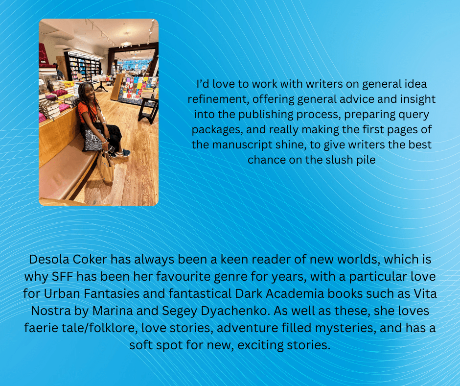 Desola Coker has always been a keen reader of new worlds, which is why SFF has been her favourite genre for years, with a particular love for Urban Fantasies and fantastical Dark Academia books such as Vita Nostra by Marina and Segey Dyachenko. As well as these, she loves faerie tale/folklore, love stories, adventure filled mysteries, and has a soft spot for new, exciting stories.

I'm interested in working on overall idea refinement/general publishing chat/preparing a pitch packet/reading the first 50 pages of a manuscript