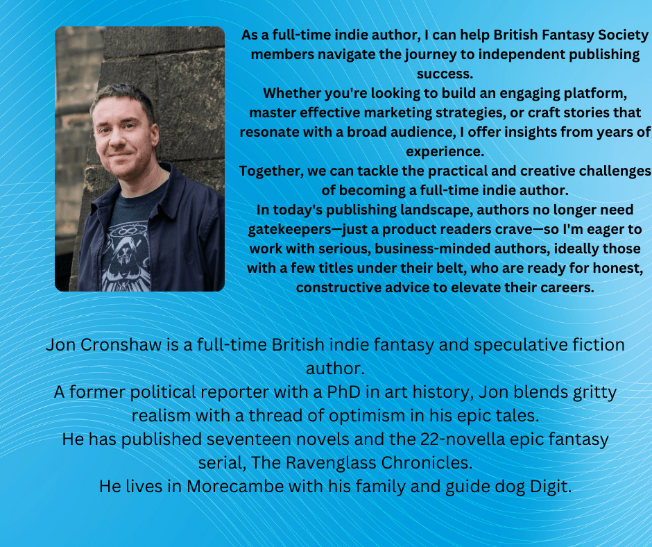 Jon Cronshaw is a full-time British indie fantasy and speculative fiction author.
A former political reporter with a PhD in art history, Jon blends gritty realism with a thread of optimism in his epic tales.
He has published seventeen novels and the 22-novella epic fantasy serial, The Ravenglass Chronicles.
He lives in Morecambe with his family and guide dog Digit.

As a full-time indie author, I can help British Fantasy Society members navigate the journey to independent publishing success.
Whether you're looking to build an engaging platform, master effective marketing strategies, or craft stories that resonate with a broad audience, I offer insights from years of experience.
Together, we can tackle the practical and creative challenges of becoming a full-time indie author.
In today's publishing landscape, authors no longer need gatekeepers—just a product readers crave—so I'm eager to work with serious, business-minded authors, ideally those with a few titles under their belt, who are ready for honest, constructive advice to elevate their careers.

