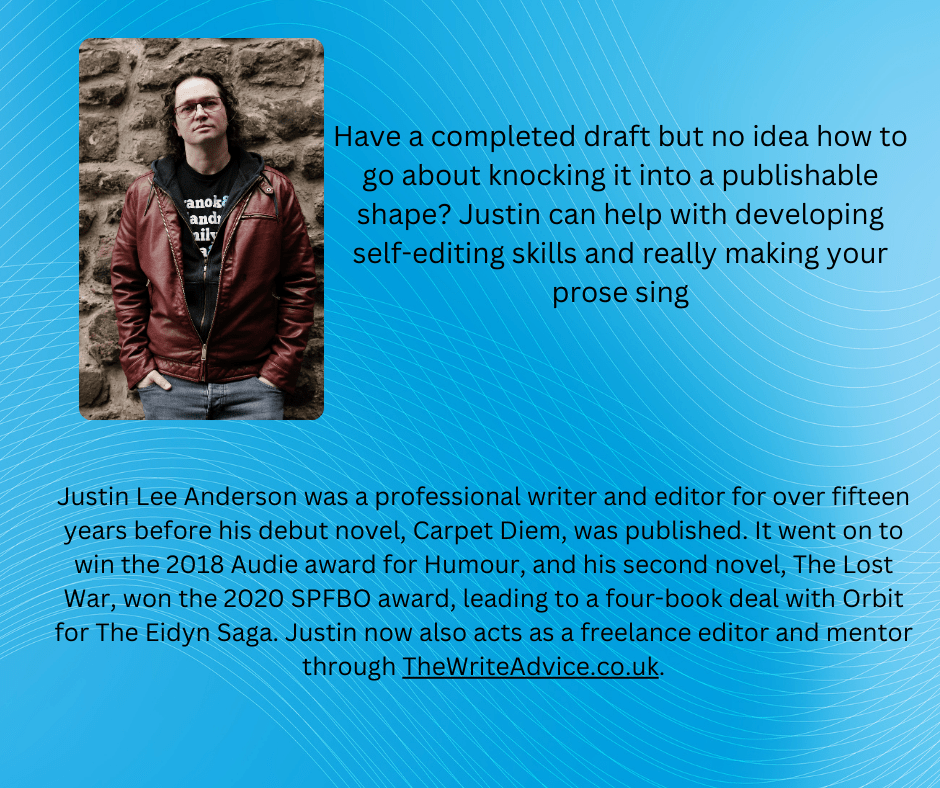 Justin Lee Anderson was a professional writer and editor for over fifteen years before his debut novel, Carpet Diem, was published. It went on to win the 2018 Audie award for Humour, and his second novel, The Lost War, won the 2020 SPFBO award, leading to a four-book deal with Orbit for The Eidyn Saga. Justin now also acts as a freelance editor and mentor through TheWriteAdvice.co.uk.

Have a completed draft but no idea how to go about knocking it into publishable shape? Justin can help with developing your self-editing skills and really making your prose sing