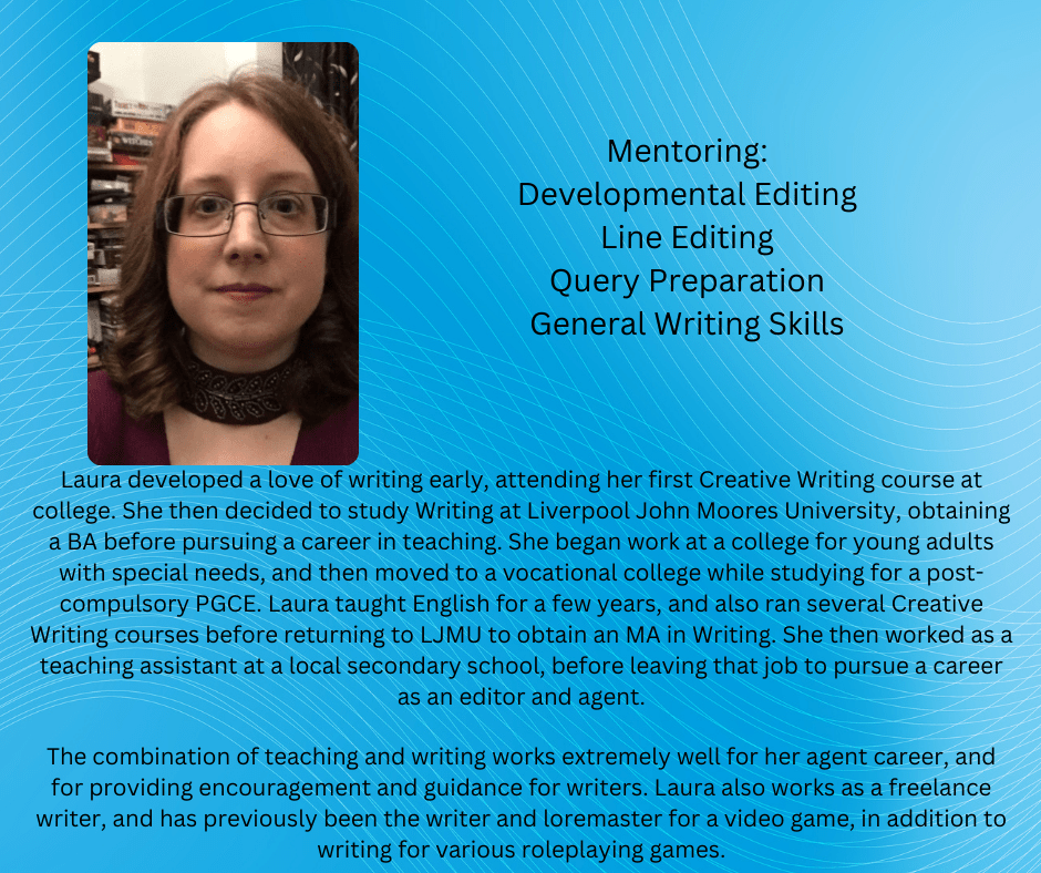 Laura developed a love of writing early, attending her first Creative Writing course at college. She then decided to study Writing at Liverpool John Moores University, obtaining a BA before pursuing a career in teaching. She began work at a college for young adults with special needs, and then moved to a vocational college while studying for a post-compulsory PGCE.  Laura taught English for a few years, and also ran several Creative Writing courses before returning to LJMU to obtain an MA in Writing. She then worked as a teaching assistant at a local secondary school, before leaving that job to pursue a career as an editor and agent.

The combination of teaching and writing works extremely well for her agent career, and for providing encouragement and guidance for writers. Laura also works as a freelance writer, and has previously been the writer and loremaster for a video game, in addition to writing for various roleplaying games.





Mentoring:

Developmental Editing

Line Editing

Query Preparation

General Writing Skills 

