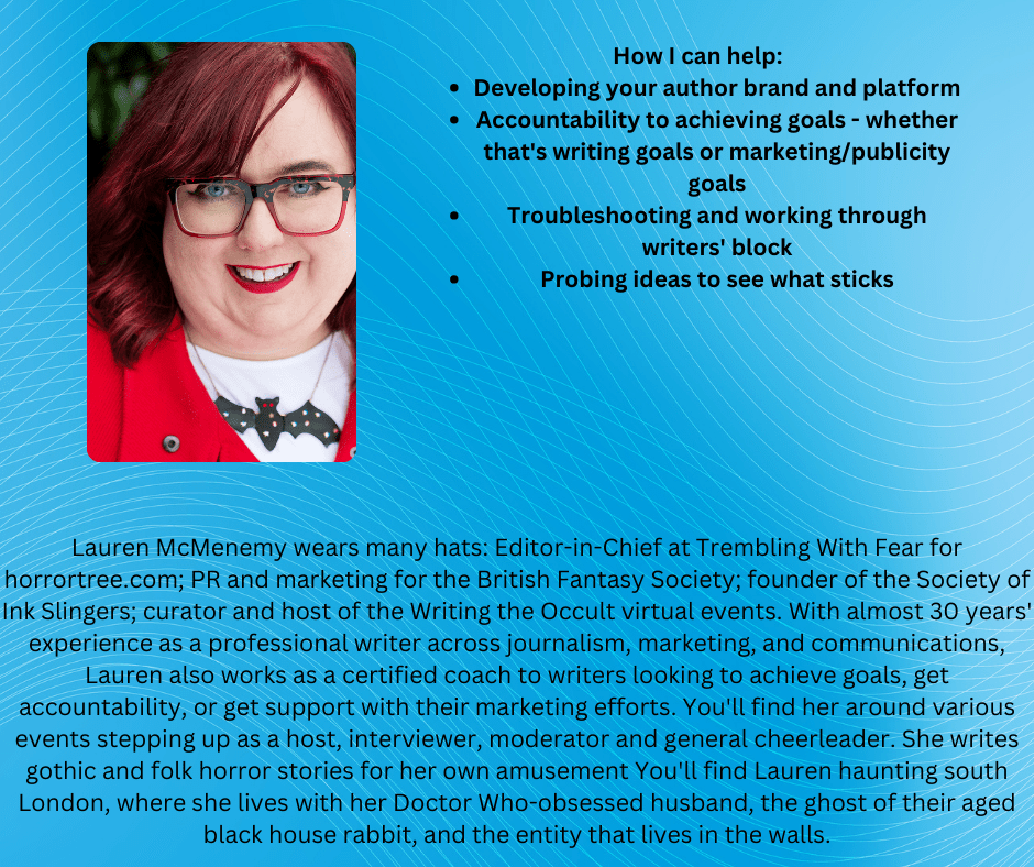 Lauren McMenemy wears many hats: Editor-in-Chief at Trembling With Fear for horrortree.com; PR and marketing for the British Fantasy Society; founder of the Society of Ink Slingers; curator and host of the Writing the Occult virtual events. With almost 30 years' experience as a professional writer across journalism, marketing, and communications, Lauren also works as a certified coach to writers looking to achieve goals, get accountability, or get support with their marketing efforts. You'll find her around various events stepping up as a host, interviewer, moderator and general cheerleader. She writes gothic and folk horror stories for her own amusement You'll find Lauren haunting south London, where she lives with her Doctor Who-obsessed husband, the ghost of their aged black house rabbit, and the entity that lives in the walls.

How I can help:
Developing your author brand and platform
Accountability to achieving goals - whether that's writing goals or marketing/publicity goals
Troubleshooting and working through writers' block
Probing ideas to see what sticks
