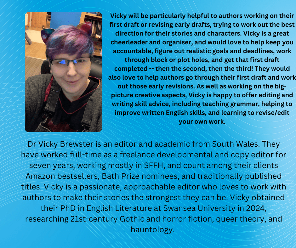 Dr Vicky Brewster is an editor and academic from South Wales. They have worked full-time as a freelance developmental and copy editor for seven years, working mostly in SFFH, and count among their clients Amazon bestsellers, Bath Prize nominees, and traditionally published titles. Vicky is a passionate, approachable editor who loves to work with authors to make their stories the strongest they can be. Vicky obtained their PhD in English Literature at Swansea University in 2024, researching 21st-century Gothic and horror fiction, queer theory, and hauntology. 

Vicky will be particularly helpful to authors working on their first draft or revising early drafts, trying to work out the best direction for their stories and characters. Vicky is a great cheerleader and organiser, and would love to help keep you accountable, figure out realistic goals and deadlines, work through block or plot holes, and get that first draft completed -- then the second, then the third! They would also love to help authors go through their first draft and work out those early revisions. As well as working on the big-picture creative aspects, Vicky is happy to offer editing and writing skill advice, including teaching grammar, helping to improve written English skills, and learning to revise/edit your own work.
