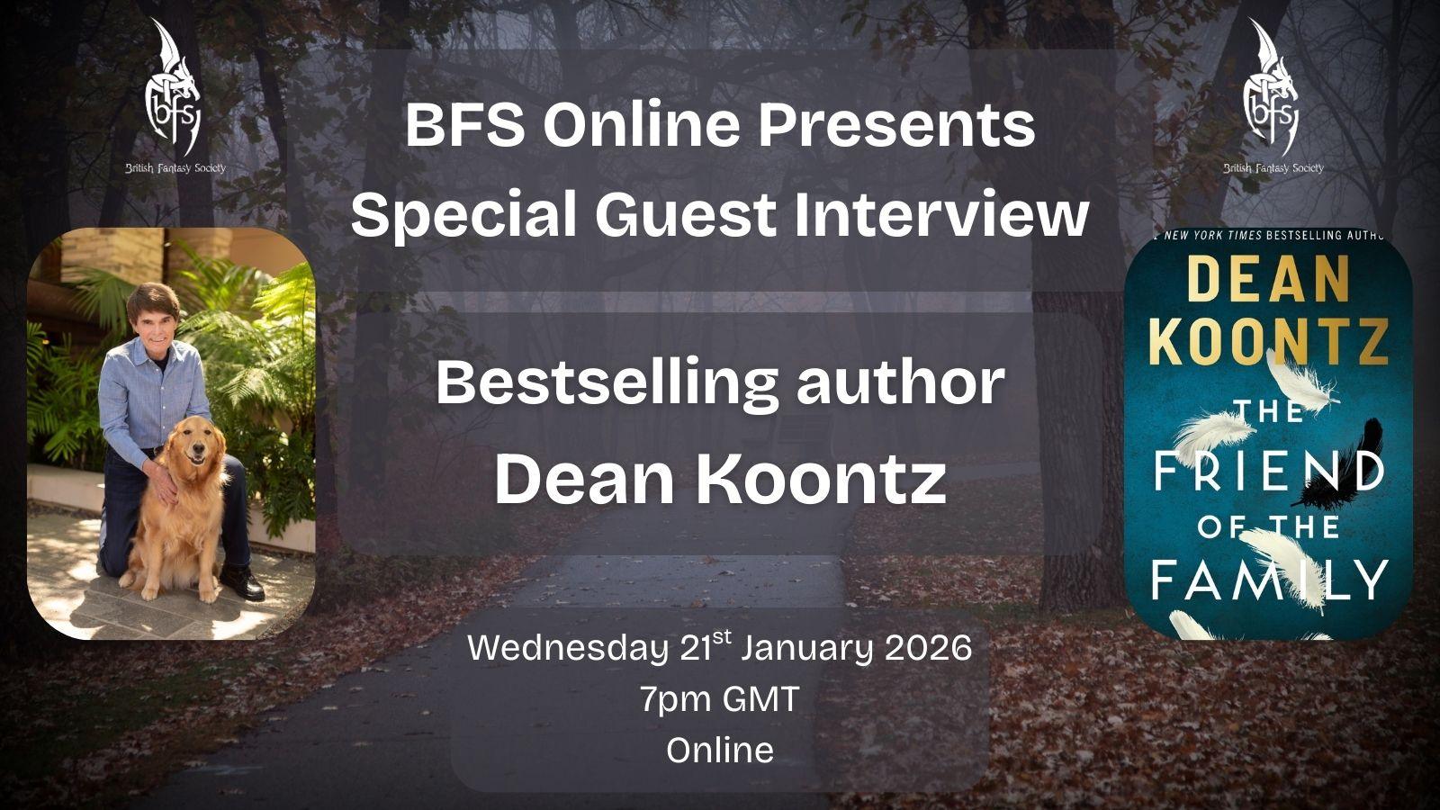 Shown is a graphic with a path through a foggy forest in the background; there is an empty bench barely seen through the mist. On the top right and left is the BFS logo, a white dragon design curling around the letters ‘BFS’. Left is a photo of Dean Koontz, who has dark hair and is wearing a light blue shirt and dark blue trousers. Dean is kneeling with his hands on his dog, a golden retriever called Elsa. Right is the cover for The Friend of the Family, Dean’s latest book. The cover has a blue background, four white feathers and one black feather.
