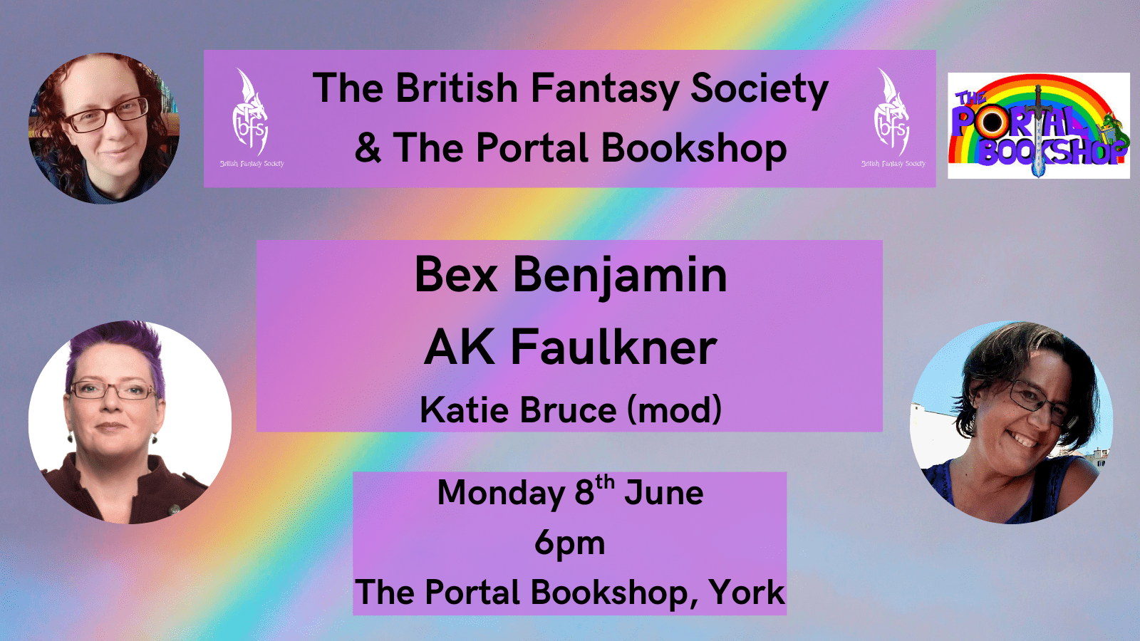 Shown is a graphic that has a grey background with a rainbow through it. Top right is the Portal logo, “The Portal Bookshop” in purple letters, the O of Portal is a rainbow circle with a black hole, there is a rainbow behind the words, a sword in the centre of the words and a dragon reading a book. On the top right and left of the top text box is the BFS logo, a white dragon design curling around the letters ‘BFS’.  Text boxes state “The British Fantasy Society & The Portal Bookshop, Bex Benjamin, AK Faulkner, Katie Bruce (mod), Monday 8th June, 6pm, The Portal Bookshop, York.” Photos: Katie Bruce (top left); AK Faulkner (bottom left), Bex Benjamin (bottom right).