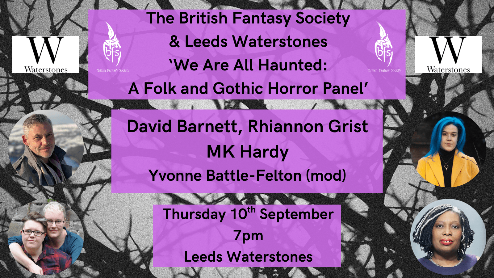 Shown is a black and white graphic of thorny branches. Top right and top left is the Waterstones logo, a black W on a white background. On the right and left of the top text box is the BFS logo, a white dragon design curling around the letters ‘BFS’.  Photos: David Barnett (middle left), Rhiannon Grist (middle right); the two authors that make up MK Hardy (bottom left), Yvonne Battle-Felton (bottom right). The text boxes read “The British Fantasy Society & Waterstones Leeds, We Are All Haunted: A Folk and Gothic Horror Panel, David Barnett, Rhiannon Grist, MK Hardy, Yvonne Battle-Felton (mod), Thursday 10th September, 7pm, Leeds Waterstones”