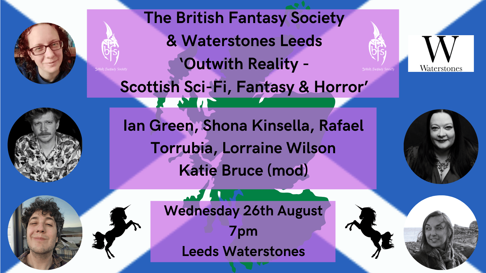 Shown is a graphic of the Scottish flag (white cross on a blue background) with a green silhouette of Scotland and two black silhouettes of unicorns. Top right is the Waterstones logo, a black W on a white background. On the right and left of the top text box is the BFS logo, a white dragon design curling around the letters ‘BFS’.  Photos: Katie Bruce (top left); Shona Kinsella (middle right), Ian Green (middle left); Rafael Torrubia (bottom left), Lorraine Wilson (bottom right). The text boxes read “The British Fantasy Society & Waterstones Leeds, Outwith Reality – Scottish Sci-Fi, Fantasy and Horror, Ian Green, Shona Kinsella, Rafael Torrubia, Lorraine Wilson, Katie Bruce (mod), Wednesday 26th August, 7pm, Leeds Waterstones”