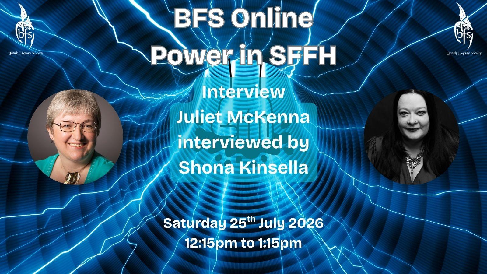 Shown is a graphic that has a blue wormhole background with streaks of light blue lightning through it. In the centre is the outline of a fist smashing down. On the top right and left is the BFS logo, a white dragon design curling around the letters ‘BFS’. Text: BFS Online: Power in SFFH; Interview, XX interviewed by Shona Kinsella; Saturday 25th July 2026, 12:15pm to 1:15pm. Photos (left to right): Juliet McKenna; Shona Kinsella.