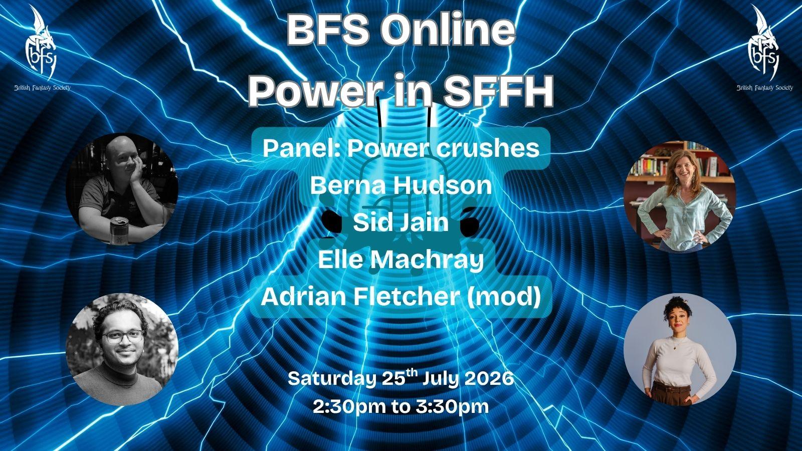 Shown is a graphic that has a blue wormhole background with streaks of light blue lightning through it. In the centre is the outline of a fist smashing down. On the top right and left is the BFS logo, a white dragon design curling around the letters ‘BFS’. Text: BFS Online: Power in SFFH; Panel: Power crushes; Saturday 25th July 2026, 2:30pm to 3:30pm. Photos (left to right): Adrian Fletcher; Berna Hudson; Sid Jain; Elle Machray.