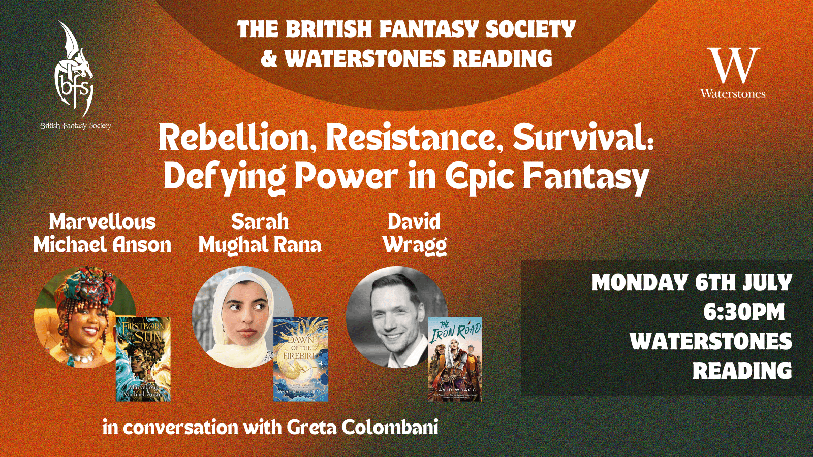 A black background with a blended diagonal stripe of orange. Logos of The British Fantasy Society and Waterstones in the corners at the top. White writing in the middle: The British Fantasy Society & Waterstones Reading; Rebellion, Resistance, Survival: Defying Power in Epic Fantasy. Pictures of Marvellous Michael Anson, Sarah Mughal Rana, and David Wragg with their books, Firstborn of the Sun, Dawn of the Firebird, and The Iron Road respectively, in the bottom left corner. White writing above the pictures: Marvellous Michael Anson, Sarah Mughal Rana, David Wragg. White writing below the pictures: in conversation with Greta Colombani. White writing in a darker box in the bottom right corner: Monday 6th July, 6:30pm, Waterstones Reading