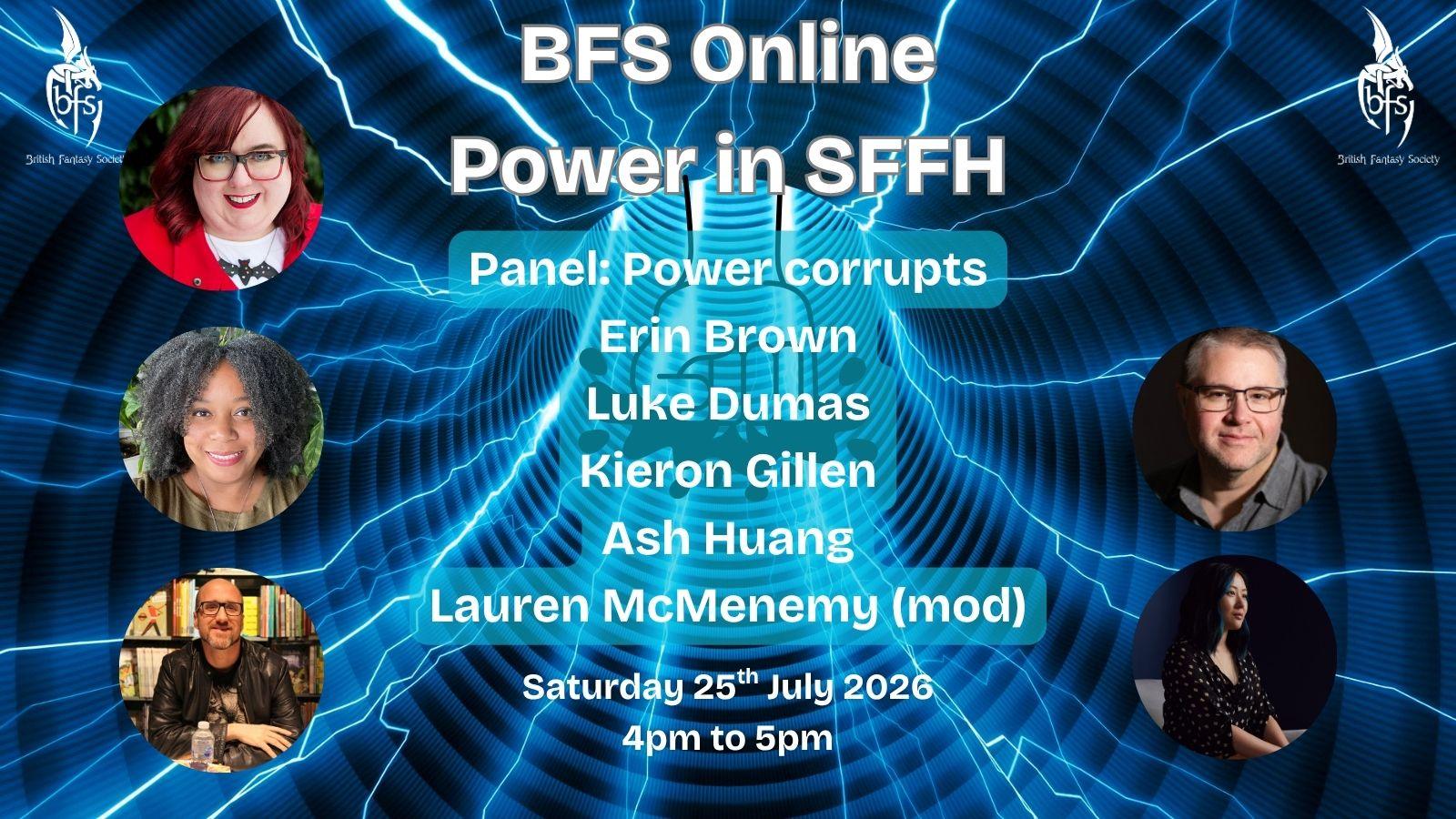 Shown is a graphic that has a blue wormhole background with streaks of light blue lightning through it. In the centre is the outline of a fist smashing down. On the top right and left is the BFS logo, a white dragon design curling around the letters ‘BFS’. Text: BFS Online: Power in SFFH; Panel: Power corrupts; Saturday 25th July 2026, 4pm to 5pm. Photos (left to right): Lauren McMenemy; Erin Brown; Luke Dumas; Kieron Gillen; Ash Huang.